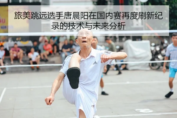 旅美跳远选手唐晨阳在国内赛再度刷新纪录的技术与未来分析